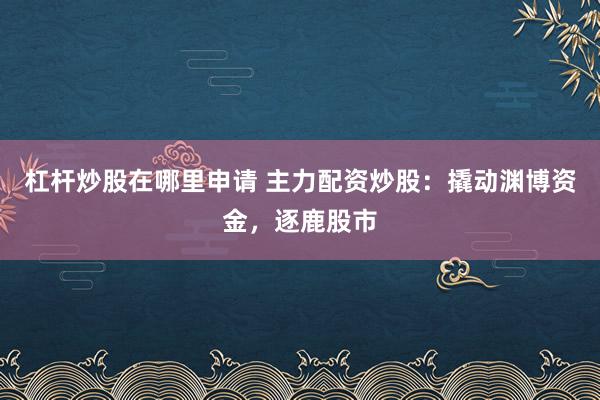 杠桿炒股在哪里申請 主力配資炒股：撬動淵博資金，逐鹿股市