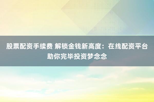 股票配資手續(xù)費(fèi) 解鎖金錢新高度：在線配資平臺(tái)助你完畢投資夢(mèng)念念