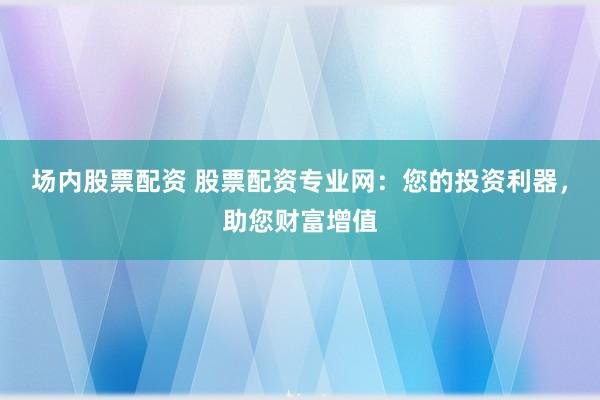 場(chǎng)內(nèi)股票配資 股票配資專(zhuān)業(yè)網(wǎng)：您的投資利器，助您財(cái)富增值