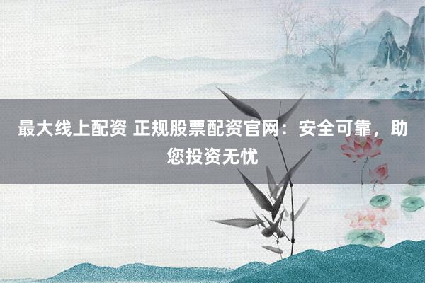 最大線上配資 正規(guī)股票配資官網(wǎng)：安全可靠，助您投資無(wú)憂