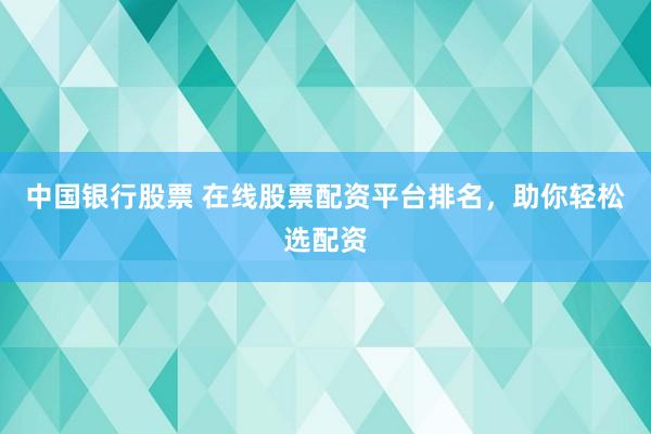 中國銀行股票 在線股票配資平臺排名，助你輕松選配資