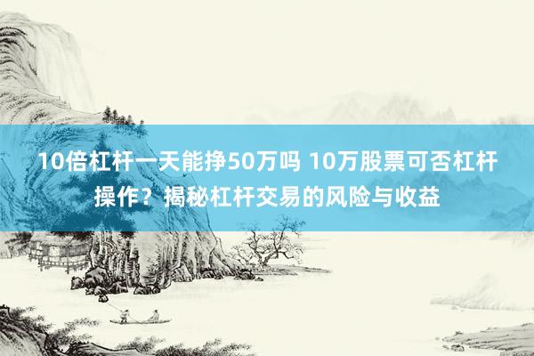 10倍杠桿一天能掙50萬(wàn)嗎 10萬(wàn)股票可否杠桿操作？揭秘杠桿交易的風(fēng)險(xiǎn)與收益