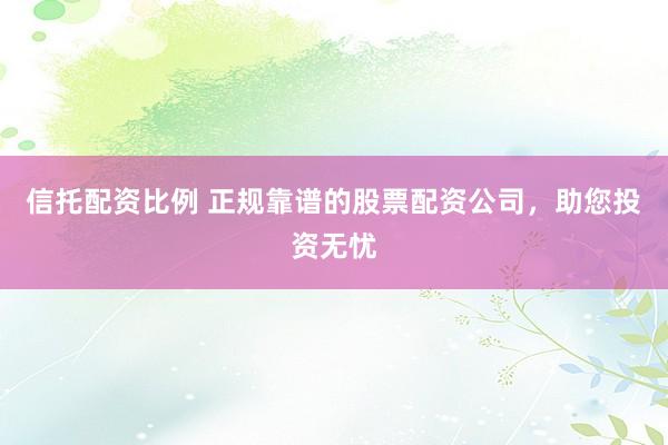 信托配資比例 正規(guī)靠譜的股票配資公司，助您投資無憂