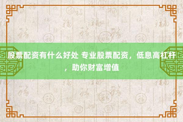 股票配資有什么好處 專業(yè)股票配資，低息高杠桿，助你財富增值