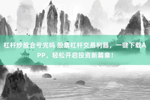 杠桿炒股會(huì)虧完嗎 股票杠桿交易利器，一鍵下載APP，輕松開啟投資新篇章！