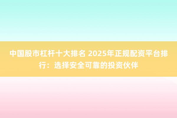 中國(guó)股市杠桿十大排名 2025年正規(guī)配資平臺(tái)排行：選擇安全可靠的投資伙伴
