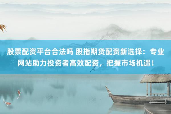 股票配資平臺(tái)合法嗎 股指期貨配資新選擇：專業(yè)網(wǎng)站助力投資者高效配資，把握市場(chǎng)機(jī)遇！