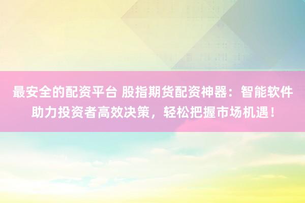 最安全的配資平臺 股指期貨配資神器：智能軟件助力投資者高效決策，輕松把握市場機遇！