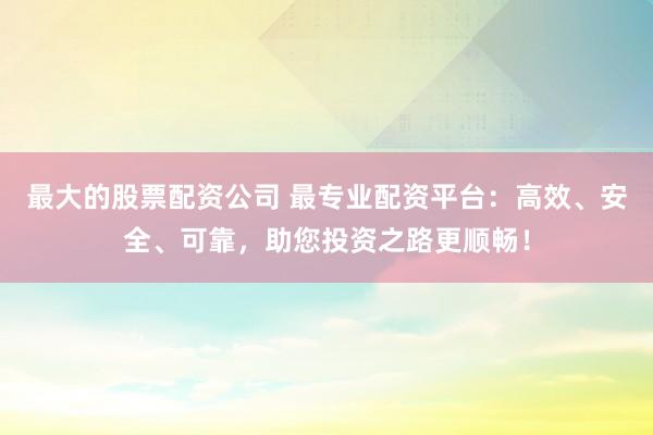 最大的股票配資公司 最專業(yè)配資平臺：高效、安全、可靠，助您投資之路更順暢！