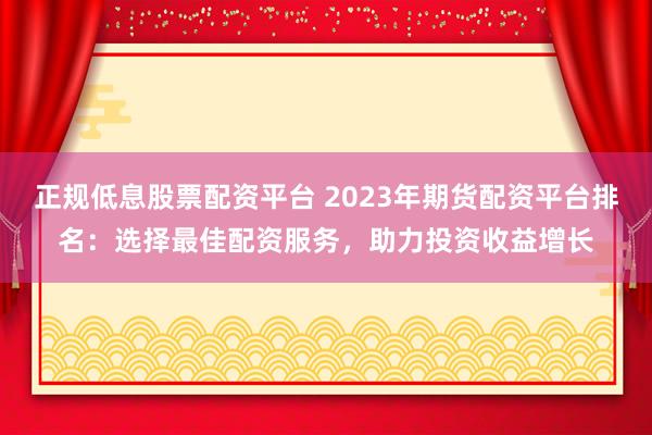 正規(guī)低息股票配資平臺(tái) 2023年期貨配資平臺(tái)排名：選擇最佳配資服務(wù)，助力投資收益增長(zhǎng)