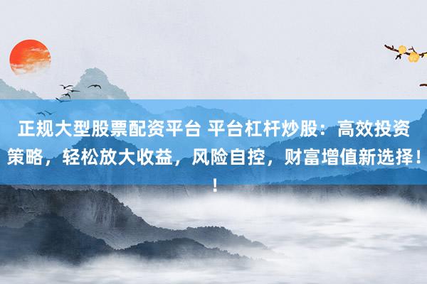 正規(guī)大型股票配資平臺 平臺杠桿炒股：高效投資策略，輕松放大收益，風(fēng)險(xiǎn)自控，財(cái)富增值新選擇！
