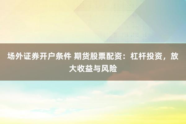 場外證券開戶條件 期貨股票配資：杠桿投資，放大收益與風(fēng)險