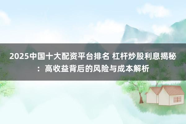 2025中國十大配資平臺排名 杠桿炒股利息揭秘：高收益背后的風險與成本解析