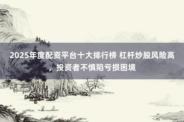 2025年度配資平臺十大排行榜 杠桿炒股風險高，投資者不慎陷虧損困境