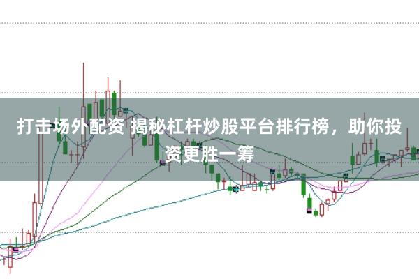 打擊場外配資 揭秘杠桿炒股平臺排行榜，助你投資更勝一籌
