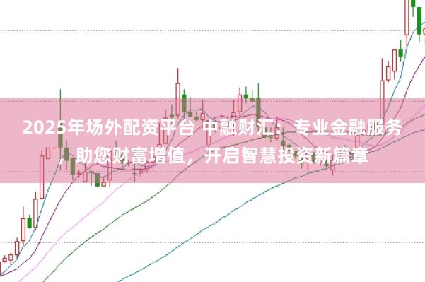2025年場外配資平臺 中融財匯：專業(yè)金融服務，助您財富增值，開啟智慧投資新篇章