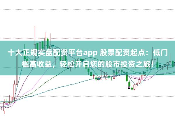 十大正規(guī)實(shí)盤配資平臺(tái)app 股票配資起點(diǎn)：低門檻高收益，輕松開啟您的股市投資之旅！