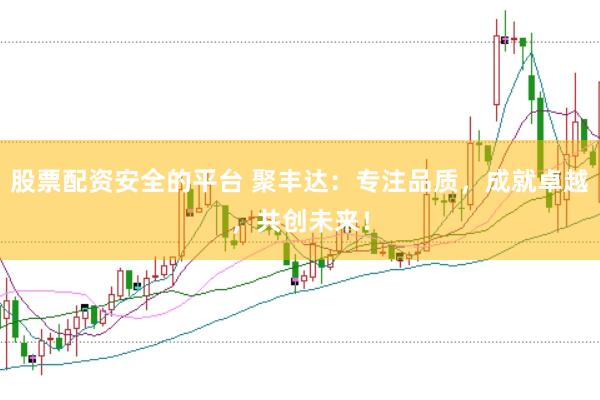 股票配資安全的平臺 聚豐達：專注品質(zhì)，成就卓越，共創(chuàng)未來！