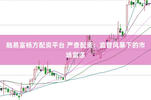 融易富楊方配資平臺 嚴查配資：監(jiān)管風暴下的市場震蕩