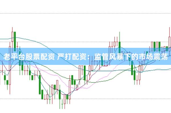 老平臺股票配資 嚴(yán)打配資：監(jiān)管風(fēng)暴下的市場震蕩