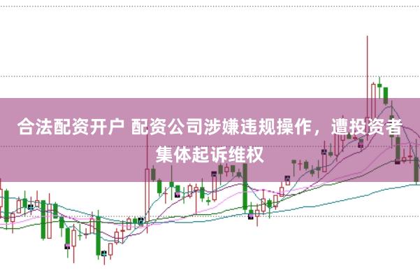 合法配資開(kāi)戶(hù) 配資公司涉嫌違規(guī)操作，遭投資者集體起訴維權(quán)