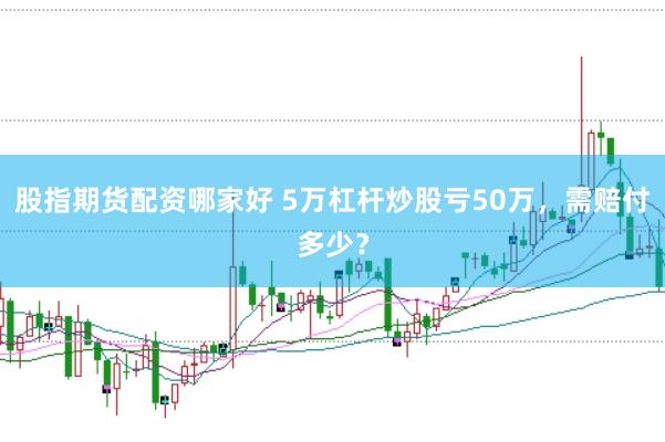 股指期貨配資哪家好 5萬杠桿炒股虧50萬，需賠付多少？